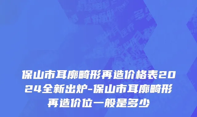 保山市耳廓畸形再造价格表2024全新出炉-保山市耳廓畸形再造价位一般是多少