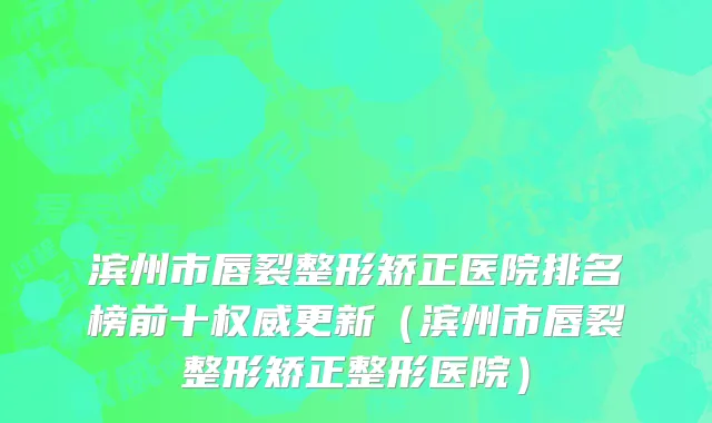 滨州市唇裂整形矫正医院排名榜前十权威更新（滨州市唇裂整形矫正整形医院）