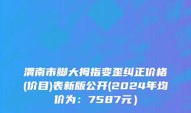 渭南市脚大拇指变歪纠正价格(价目)表新版公开(2024年均价为：7587元）