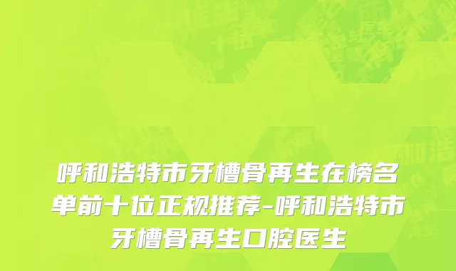 呼和浩特市牙槽骨再生在榜名单前十位正规推荐-呼和浩特市牙槽骨再生口腔医生