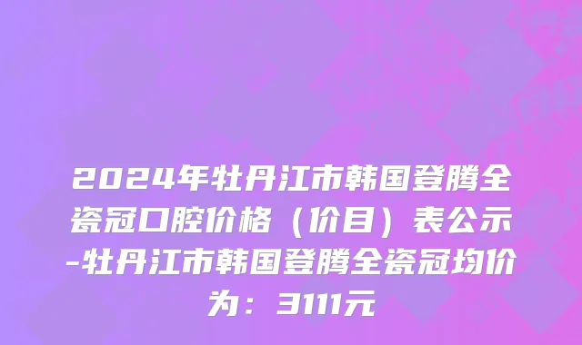 2024年牡丹江市韩国登腾全瓷冠口腔价格（价目）表公示-牡丹江市韩国登腾全瓷冠均价为：3111元
