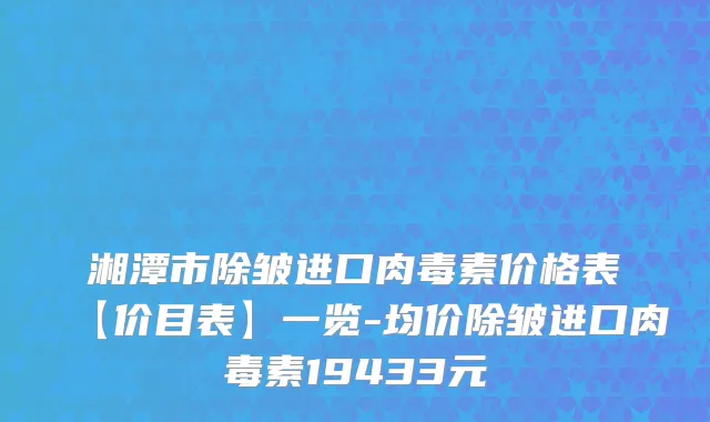 湘潭市除皱进口肉毒素价格表【价目表】一览-均价除皱进口肉毒素19433元