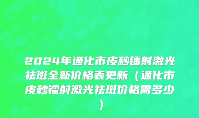 2024年通化市皮秒镭射激光祛斑全新价格表更新（通化市皮秒镭射激光祛斑价格需多少）
