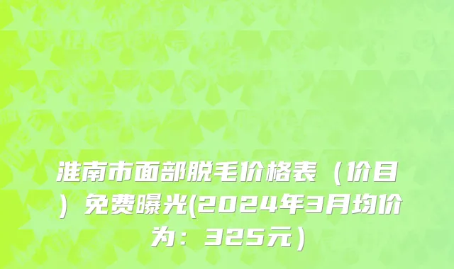 淮南市面部脱毛价格表（价目）免费曝光(2024年3月均价为：325元）