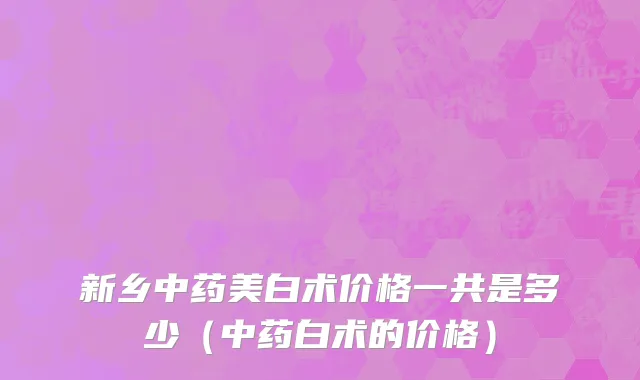 新乡中药美白术价格一共是多少（中药白术的价格）