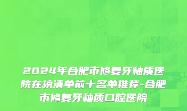 2024年合肥市修复牙釉质医院在榜清单前十名单推荐-合肥市修复牙釉质口腔医院