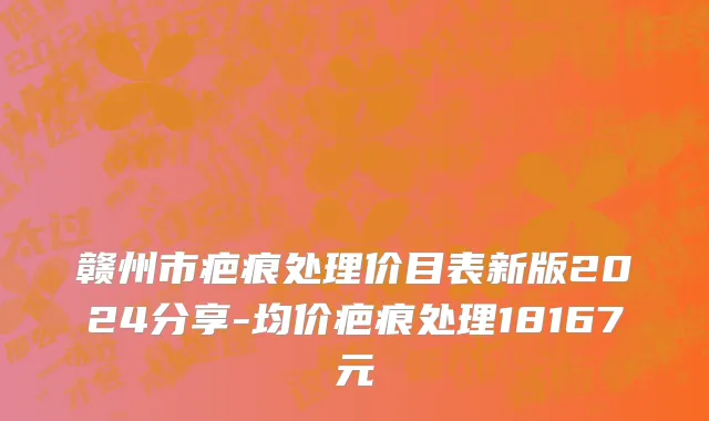 赣州市疤痕处理价目表新版2024分享-均价疤痕处理18167元