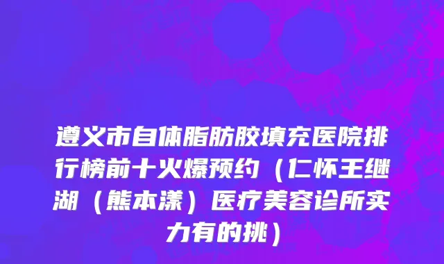 遵义市自体脂肪胶填充医院排行榜前十火爆预约（仁怀王继湖（熊本漾）医疗美容诊所实力有的挑）