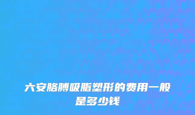 六安胳膊吸脂塑形的费用一般是多少钱