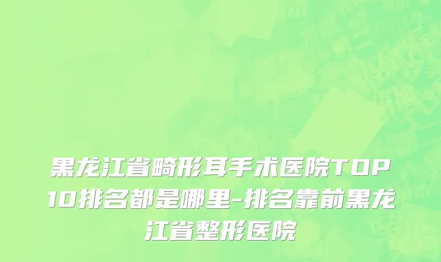 黑龙江省畸形耳手术医院TOP10排名都是哪里-排名靠前黑龙江省整形医院