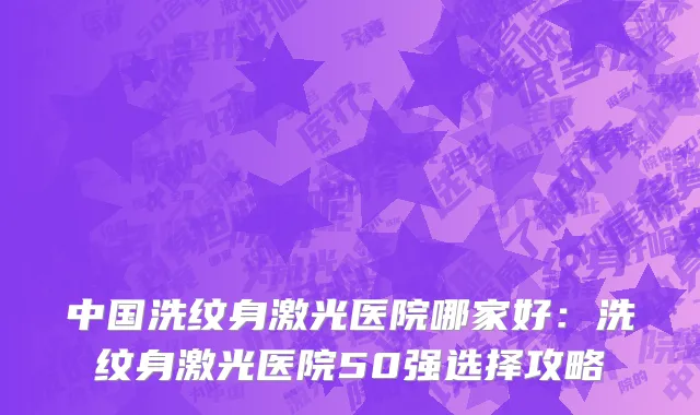中国洗纹身激光医院哪家好：洗纹身激光医院50强选择攻略