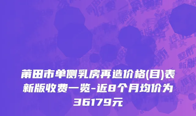 莆田市单侧乳房再造价格(目)表新版收费一览-近8个月均价为36179元