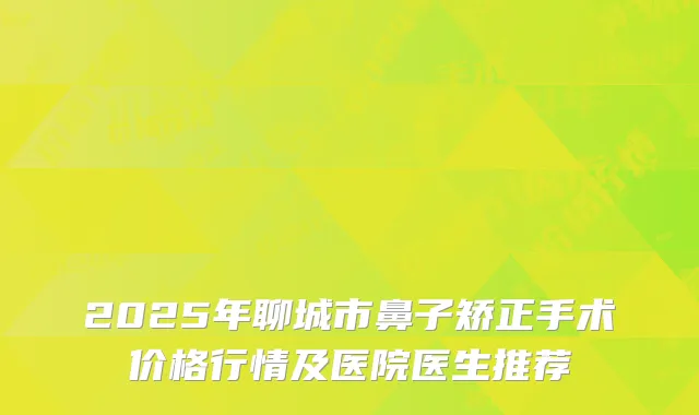 2025年聊城市鼻子矫正手术价格行情及医院医生推荐