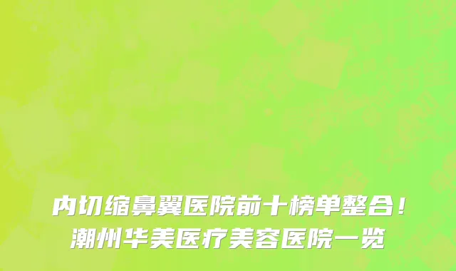 内切缩鼻翼医院前十榜单整合！潮州华美医疗美容医院一览