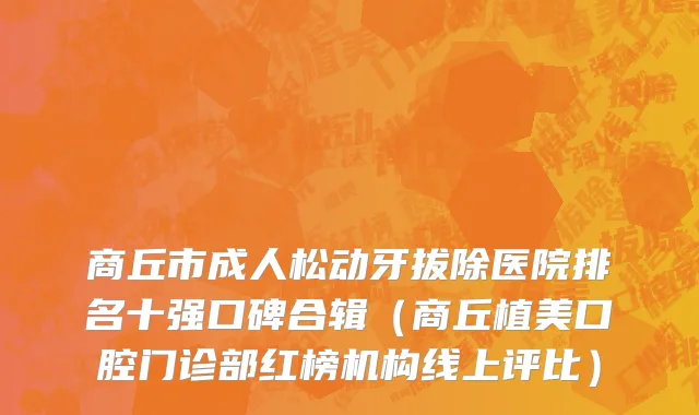 商丘市成人松动牙拔除医院排名十强口碑合辑（商丘植美口腔门诊部红榜机构线上评比）