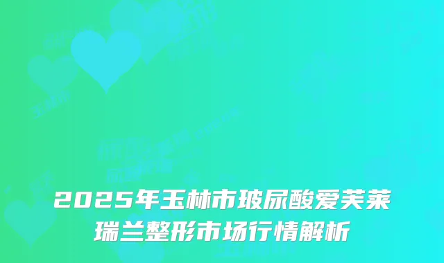 2025年玉林市玻尿酸爱芙莱瑞兰整形市场行情解析