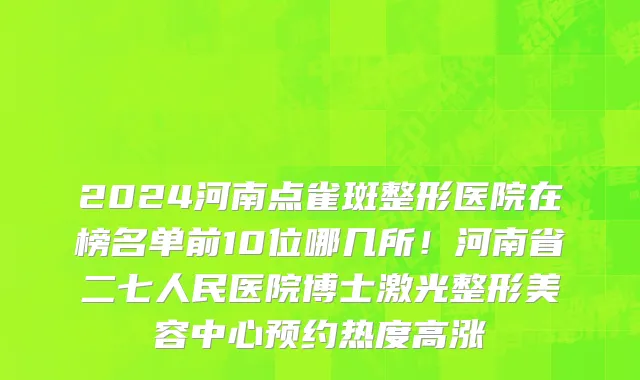 2024河南点雀斑整形医院在榜名单前10位哪几所!河南省二七人民医院博士激光整形美容中心预约热度高涨