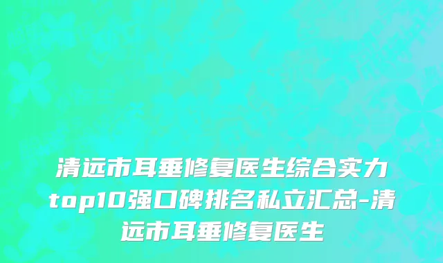 清远市耳垂修复医生综合实力top10强口碑排名私立汇总-清远市耳垂修复医生