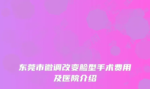 东莞市微调改变脸型手术费用及医院介绍