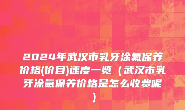 2024年武汉市乳牙涂氟保养价格(价目)速度一览（武汉市乳牙涂氟保养价格是怎么收费呢）