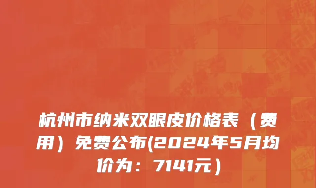 杭州市纳米双眼皮价格表（费用）免费公布(2024年5月均价为：7141元）