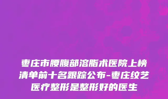 枣庄市腰腹部溶脂术医院上榜清单前十名跟踪公布-枣庄纹艺医疗整形是整形好的医生