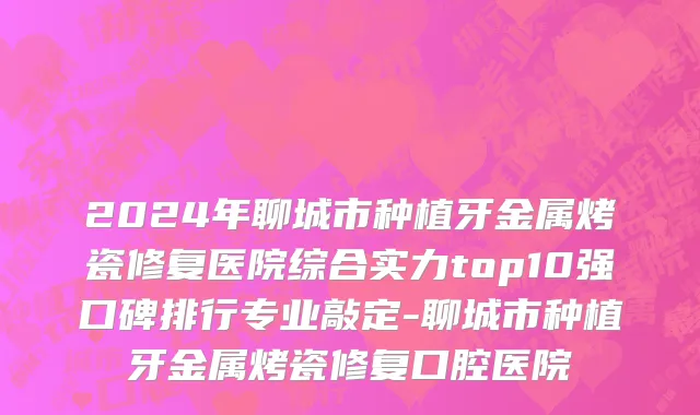 2024年聊城市种植牙金属烤瓷修复医院综合实力top10强口碑排行专业敲定-聊城市种植牙金属烤瓷修复口腔医院