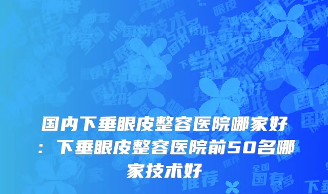 国内下垂眼皮整容医院哪家好：下垂眼皮整容医院前50名哪家技术好