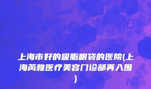 上海市好的吸脂眼袋的医院(上海芮雅医疗美容门诊部再入围)