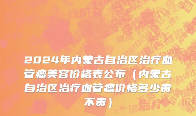 2024年内蒙古自治区治疗血管瘤美容价格表公布（内蒙古自治区治疗血管瘤价格多少贵不贵）
