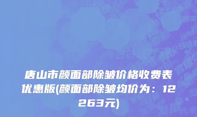 唐山市颜面部除皱价格收费表优惠版(颜面部除皱均价为：12263元)