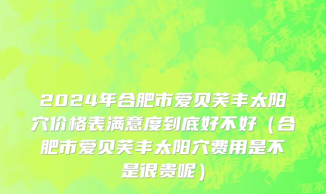 2024年合肥市爱贝芙丰太阳穴价格表满意度到底好不好（合肥市爱贝芙丰太阳穴费用是不是很贵呢）
