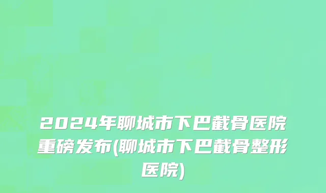 2024年聊城市下巴截骨医院重磅发布(聊城市下巴截骨整形医院)