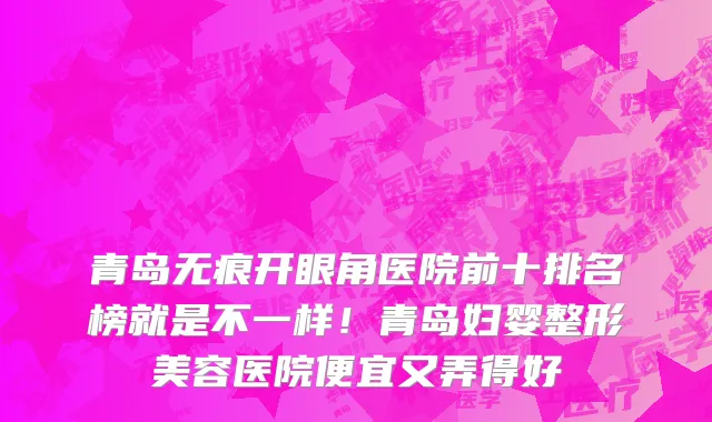 青岛无痕开眼角医院前十排名榜就是不一样！青岛妇婴整形美容医院便宜又弄得好