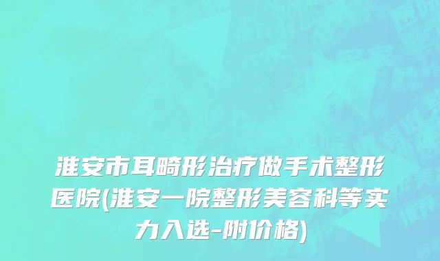 淮安市耳畸形治疗做手术整形医院(淮安一院整形美容科等实力入选-附价格)