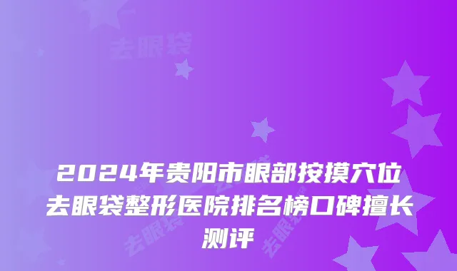 2024年贵阳市眼部按摸穴位去眼袋整形医院排名榜口碑擅长测评