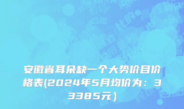 安徽省耳朵缺一个大势价目价格表(2024年5月均价为：33385元）