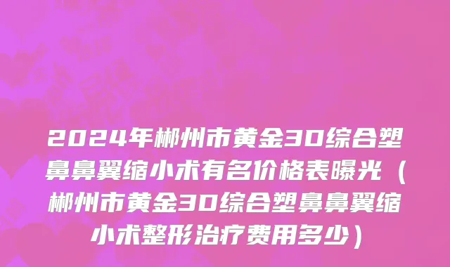 2024年郴州市黄金3D综合塑鼻鼻翼缩小术有名价格表曝光（郴州市黄金3D综合塑鼻鼻翼缩小术整形治疗费用多少）