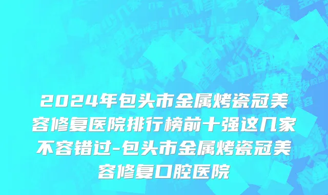2024年包头市金属烤瓷冠美容修复医院排行榜前十强这几家不容错过-包头市金属烤瓷冠美容修复口腔医院