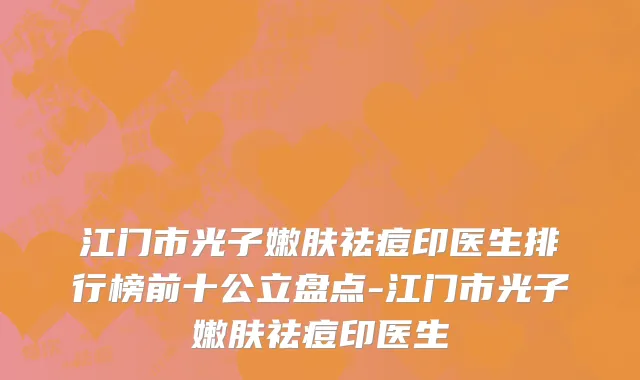 江门市光子嫩肤祛痘印医生排行榜前十公立盘点-江门市光子嫩肤祛痘印医生