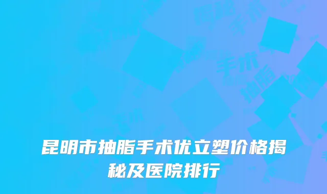 昆明市抽脂手术优立塑价格揭秘及医院排行