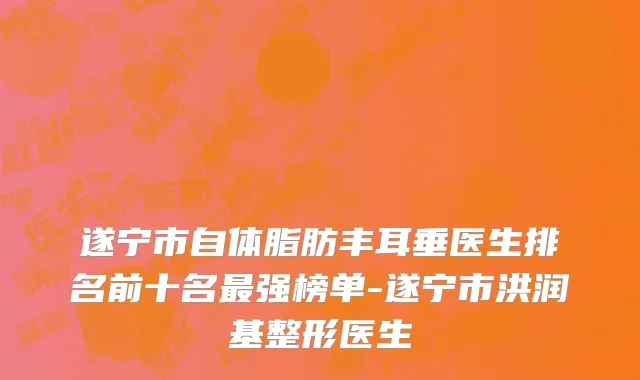 遂宁市自体脂肪丰耳垂医生排名前十名最强榜单-遂宁市洪润基整形医生