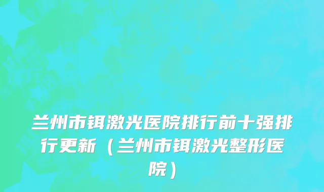 兰州市铒激光医院排行前十强排行更新（兰州市铒激光整形医院）