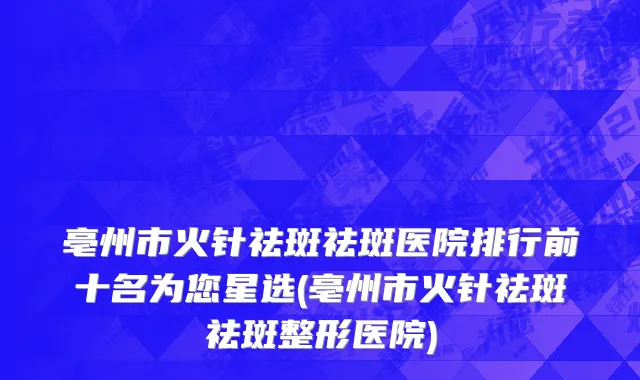 亳州市火针祛斑祛斑医院排行前十名为您星选(亳州市火针祛斑祛斑整形医院)
