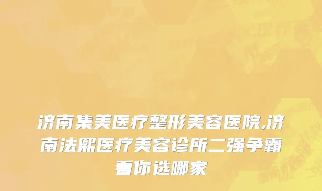 济南集美医疗整形美容医院,济南法熙医疗美容诊所二强争霸看你选哪家