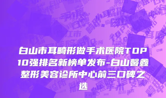 白山市耳畸形做手术医院TOP10强排名新榜单发布-白山馨鑫整形美容诊所中心前三口碑之选