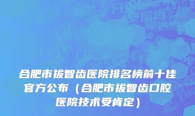 合肥市拔智齿医院排名榜前十佳官方公布（合肥市拔智齿口腔医院技术受肯定）