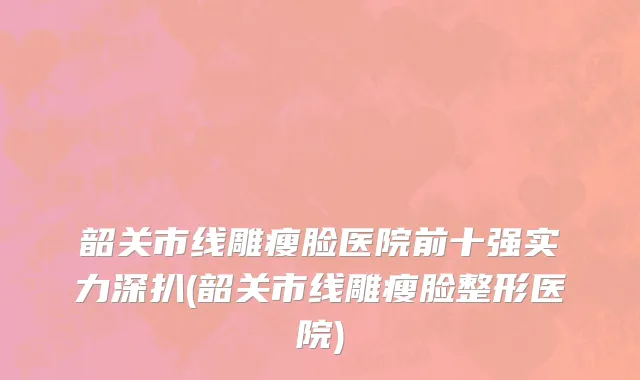 韶关市线雕瘦脸医院前十强实力深扒(韶关市线雕瘦脸整形医院)