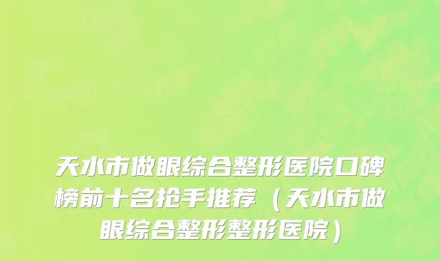 天水市做眼综合整形医院口碑榜前十名抢手推荐（天水市做眼综合整形整形医院）