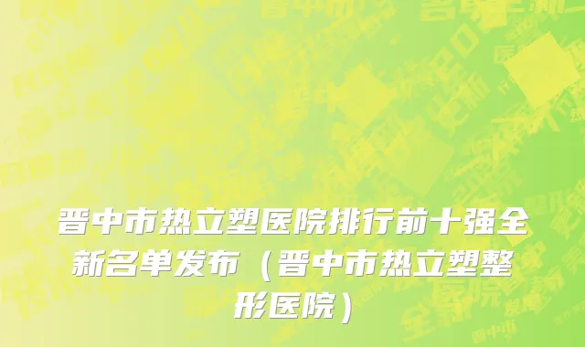 晋中市热立塑医院排行前十强全新名单发布（晋中市热立塑整形医院）